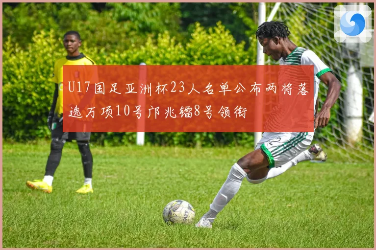 U17国足亚洲杯23人名单公布两将落选万项10号邝兆镭8号领衔