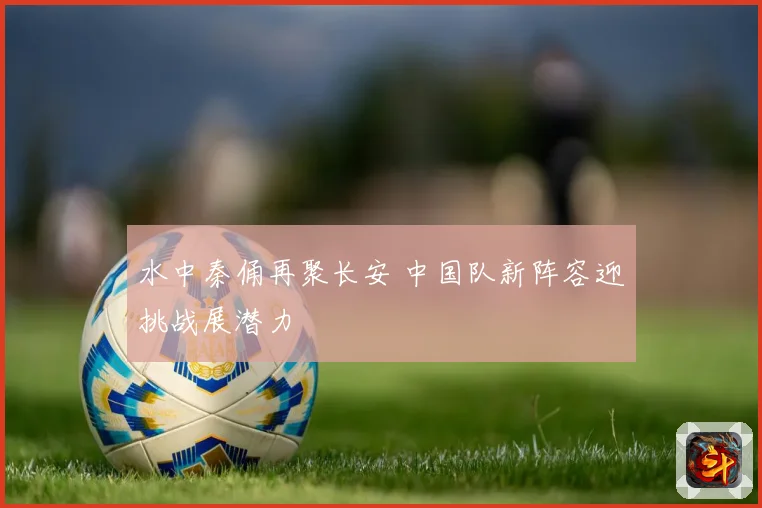 水中秦俑再聚长安 中国队新阵容迎挑战展潜力