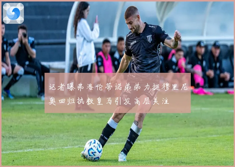 记者曝弗洛伦蒂诺弟弟力挺穆里尼奥回归执教皇马引发高层关注
