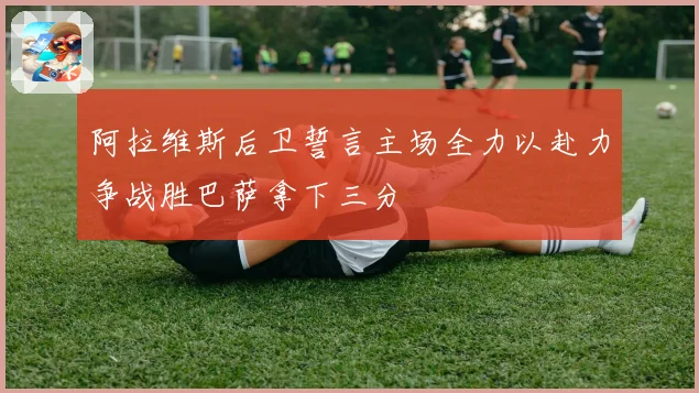 阿拉维斯后卫誓言主场全力以赴力争战胜巴萨拿下三分