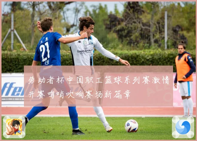劳动者杯中国职工篮球系列赛激情开赛鸣哨吹响赛场新篇章