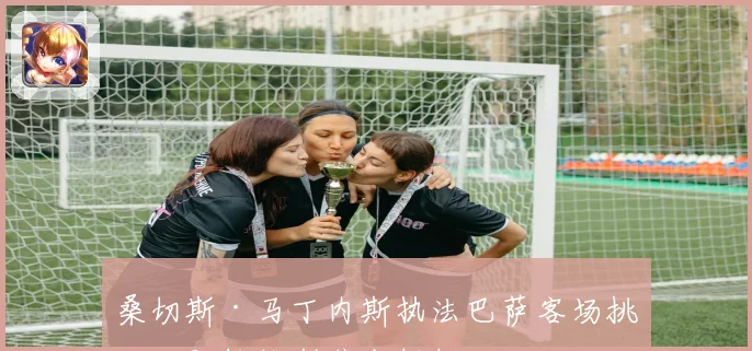 桑切斯·马丁内斯执法巴萨客场挑战阿拉维斯焦点解析